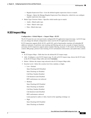 Page 343 
12-7
Cisco ASA Series Firewall ASDM Configuration Guide
 
Chapter 12      Configuring Inspection for Voice and Video Protocols
  H.323 Inspection
–Regular Expression Class—Lists the defined regular expression classes to match.
–Manage—Opens the Manage Regular Expression Class dialog box, which lets you configure 
regular expression class maps.
Media Type Criterion Values—Specifies which media type to match.
–Audio—Match audio type.
–Video—Match video type.
–Data—Match data type.
H.323 Inspect Map...