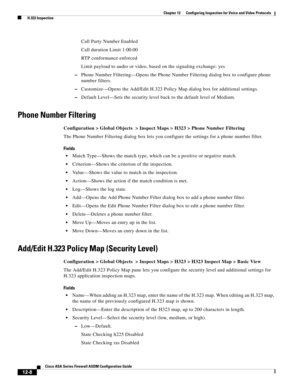 Page 344 
12-8
Cisco ASA Series Firewall ASDM Configuration Guide
 
Chapter 12      Configuring Inspection for Voice and Video Protocols
  H.323 Inspection
Call Party Number Enabled
Call duration Limit 1:00:00
RTP conformance enforced
Limit payload to audio or video, based on the signaling exchange: yes
–Phone Number Filtering—Opens the Phone Number Filtering dialog box to configure phone 
number filters.
–Customize—Opens the Add/Edit H.323 Policy Map dialog box for additional settings.
–Default Level—Sets the...