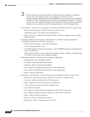 Page 346 
12-10
Cisco ASA Series Firewall ASDM Configuration Guide
 
Chapter 12      Configuring Inspection for Voice and Video Protocols
  H.323 Inspection
NoteYou can enable call setup between H.323 endpoints when the Gatekeeper is inside the 
network. The ASA includes options to open pinholes for calls based on the 
RegistrationRequest/RegistrationConfirm (RRQ/RCF) messages. Because these RRQ/RCF 
messages are sent to and from the Gatekeeper, the calling endpoints IP address is unknown 
and the ASA opens a...