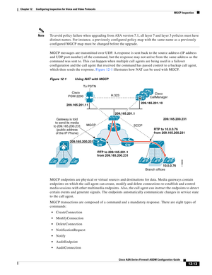 Page 349 
12-13
Cisco ASA Series Firewall ASDM Configuration Guide
 
Chapter 12      Configuring Inspection for Voice and Video Protocols
  MGCP Inspection
NoteTo avoid policy failure when upgrading from ASA version 7.1, all layer 7 and layer 3 policies must have 
distinct names. For instance, a previously configured policy map with the same name as a previously 
configured MGCP map must be changed before the upgrade.
MGCP messages are transmitted over UDP. A response is sent back to the source address (IP...