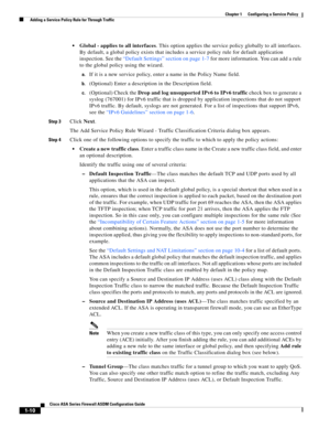 Page 36 
1-10
Cisco ASA Series Firewall ASDM Configuration Guide
 
Chapter 1      Configuring a Service Policy
  Adding a Service Policy Rule for Through Traffic
Global - applies to all interfaces. This option applies the service policy globally to all interfaces. 
By default, a global policy exists that includes a service policy rule for default application 
inspection. See the “Default Settings” section on page 1-7 for more information. You can add a rule 
to the global policy using the wizard.
a.If it is a...