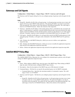 Page 351 
12-15
Cisco ASA Series Firewall ASDM Configuration Guide
 
Chapter 12      Configuring Inspection for Voice and Video Protocols
  MGCP Inspection
Gateways and Call Agents
Configuration > Global Objects  > Inspect Maps > MGCP > Gateways and Call Agents
The Gateways and Call Agents dialog box lets you configure groups of gateways and call agents for the 
map. 
Fields
Group ID—Identifies the ID of the call agent group. A call agent group associates one or more call 
agents with one or more MGCP media...