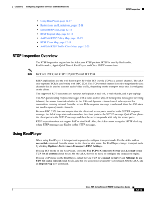 Page 353 
12-17
Cisco ASA Series Firewall ASDM Configuration Guide
 
Chapter 12      Configuring Inspection for Voice and Video Protocols
  RTSP Inspection
Using RealPlayer, page 12-17
Restrictions and Limitations, page 12-18
Select RTSP Map, page 12-18
RTSP Inspect Map, page 12-18
Add/Edit RTSP Policy Map, page 12-19
RTSP Class Map, page 12-19
Add/Edit RTSP Traffic Class Map, page 12-20
RTSP Inspection Overview
The RTSP inspection engine lets the ASA pass RTSP packets. RTSP is used by RealAudio, 
RealNetworks,...