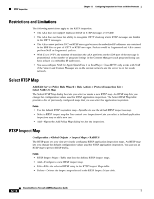 Page 354 
12-18
Cisco ASA Series Firewall ASDM Configuration Guide
 
Chapter 12      Configuring Inspection for Voice and Video Protocols
  RTSP Inspection
Restrictions and Limitations
The following restrictions apply to the RSTP inspection.
The ASA does not support multicast RTSP or RTSP messages over UDP.
The ASA does not have the ability to recognize HTTP cloaking where RTSP messages are hidden 
in the HTTP messages. 
The ASA cannot perform NAT on RTSP messages because the embedded IP addresses are contained...