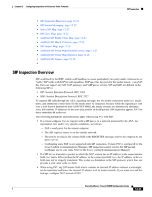 Page 357 
12-21
Cisco ASA Series Firewall ASDM Configuration Guide
 
Chapter 12      Configuring Inspection for Voice and Video Protocols
  SIP Inspection
SIP Inspection Overview, page 12-21
SIP Instant Messaging, page 12-22
Select SIP Map, page 12-22
SIP Class Map, page 12-23
Add/Edit SIP Traffic Class Map, page 12-24
Add/Edit SIP Match Criterion, page 12-24
SIP Inspect Map, page 12-26
Add/Edit SIP Policy Map (Security Level), page 12-27
Add/Edit SIP Policy Map (Details), page 12-28
Add/Edit SIP Inspect, page...