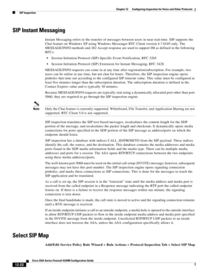 Page 358 
12-22
Cisco ASA Series Firewall ASDM Configuration Guide
 
Chapter 12      Configuring Inspection for Voice and Video Protocols
  SIP Inspection
SIP Instant Messaging
Instant Messaging refers to the transfer of messages between users in near real-time. SIP supports the 
Chat feature on Windows XP using Windows Messenger RTC Client version 4.7.0105 only. The 
MESSAGE/INFO methods and 202 Accept response are used to support IM as defined in the following 
RFCs:
Session Initiation Protocol (SIP)-Specific...