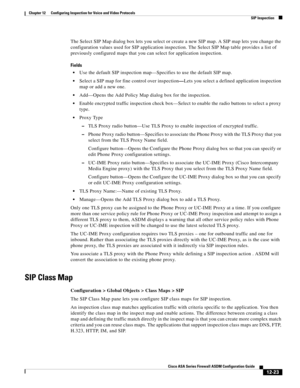 Page 359 
12-23
Cisco ASA Series Firewall ASDM Configuration Guide
 
Chapter 12      Configuring Inspection for Voice and Video Protocols
  SIP Inspection
The Select SIP Map dialog box lets you select or create a new SIP map. A SIP map lets you change the 
configuration values used for SIP application inspection. The Select SIP Map table provides a list of 
previously configured maps that you can select for application inspection.
Fields
Use the default SIP inspection map—Specifies to use the default SIP map....