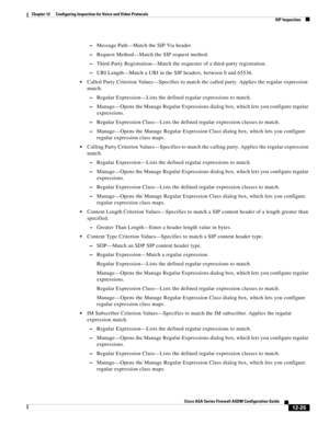 Page 361 
12-25
Cisco ASA Series Firewall ASDM Configuration Guide
 
Chapter 12      Configuring Inspection for Voice and Video Protocols
  SIP Inspection
–Message Path—Match the SIP Via header.
–Request Method—Match the SIP request method.
–Third-Party Registration—Match the requester of a third-party registration.
–URI Length—Match a URI in the SIP headers, between 0 and 65536.
Called Party Criterion Values—Specifies to match the called party. Applies the regular expression 
match.
–Regular Expression—Lists...