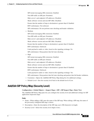 Page 363 
12-27
Cisco ASA Series Firewall ASDM Configuration Guide
 
Chapter 12      Configuring Inspection for Voice and Video Protocols
  SIP Inspection
SIP instant messaging (IM) extensions: Enabled.
Non-SIP traffic on SIP port: Permitted.
Hide server’s and endpoint’s IP addresses: Disabled.
Mask software version and non-SIP URIs: Disabled.
Ensure that the number of hops to destination is greater than 0: Enabled.
RTP conformance: Not enforced.
SIP conformance: Do not perform state checking and header...