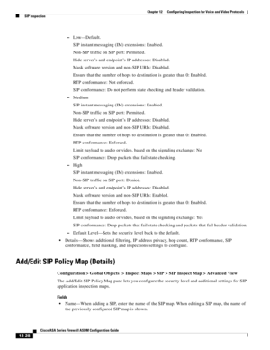 Page 364 
12-28
Cisco ASA Series Firewall ASDM Configuration Guide
 
Chapter 12      Configuring Inspection for Voice and Video Protocols
  SIP Inspection
–Low—Default.
SIP instant messaging (IM) extensions: Enabled.
Non-SIP traffic on SIP port: Permitted.
Hide server’s and endpoint’s IP addresses: Disabled.
Mask software version and non-SIP URIs: Disabled.
Ensure that the number of hops to destination is greater than 0: Enabled.
RTP conformance: Not enforced.
SIP conformance: Do not perform state checking and...