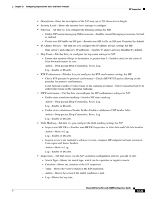 Page 365 
12-29
Cisco ASA Series Firewall ASDM Configuration Guide
 
Chapter 12      Configuring Inspection for Voice and Video Protocols
  SIP Inspection
Description—Enter the description of the SIP map, up to 200 characters in length.
Security Level—Shows the security level settings to configure
Filtering—Tab that lets you configure the filtering settings for SIP.
–Enable SIP instant messaging (IM) extensions—Enables Instant Messaging extensions. Default 
is enabled.
–Permit non-SIP traffic on SIP port—Permits...