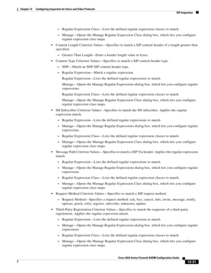 Page 367 
12-31
Cisco ASA Series Firewall ASDM Configuration Guide
 
Chapter 12      Configuring Inspection for Voice and Video Protocols
  SIP Inspection
–Regular Expression Class—Lists the defined regular expression classes to match.
–Manage—Opens the Manage Regular Expression Class dialog box, which lets you configure 
regular expression class maps.
Content Length Criterion Values—Specifies to match a SIP content header of a length greater than 
specified.
–Greater Than Length—Enter a header length value in...
