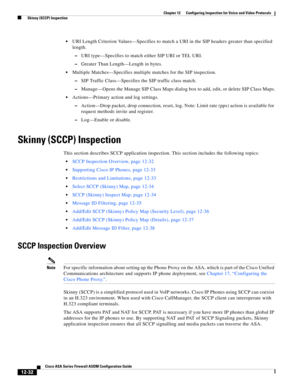 Page 368 
12-32
Cisco ASA Series Firewall ASDM Configuration Guide
 
Chapter 12      Configuring Inspection for Voice and Video Protocols
  Skinny (SCCP) Inspection
URI Length Criterion Values—Specifies to match a URI in the SIP headers greater than specified 
length.
–URI type—Specifies to match either SIP URI or TEL URI.
–Greater Than Length—Length in bytes.
Multiple Matches—Specifies multiple matches for the SIP inspection.
–SIP Traffic Class—Specifies the SIP traffic class match.
–Manage—Opens the Manage SIP...