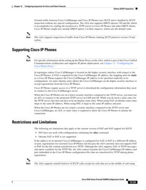 Page 369 
12-33
Cisco ASA Series Firewall ASDM Configuration Guide
 
Chapter 12      Configuring Inspection for Voice and Video Protocols
  Skinny (SCCP) Inspection
Normal traffic between Cisco CallManager and Cisco IP Phones uses SCCP and is handled by SCCP 
inspection without any special configuration. The ASA also supports DHCP options 150 and 66, which 
it accomplishes by sending the location of a TFTP server to Cisco IP Phones and other DHCP clients. 
Cisco IP Phones might also include DHCP option 3 in...