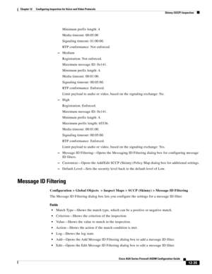 Page 371 
12-35
Cisco ASA Series Firewall ASDM Configuration Guide
 
Chapter 12      Configuring Inspection for Voice and Video Protocols
  Skinny (SCCP) Inspection
Minimum prefix length: 4
Media timeout: 00:05:00
Signaling timeout: 01:00:00.
RTP conformance: Not enforced.
–Medium
Registration: Not enforced.
Maximum message ID: 0x141.
Minimum prefix length: 4.
Media timeout: 00:01:00.
Signaling timeout: 00:05:00.
RTP conformance: Enforced.
Limit payload to audio or video, based on the signaling exchange: No....