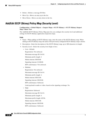 Page 372 
12-36
Cisco ASA Series Firewall ASDM Configuration Guide
 
Chapter 12      Configuring Inspection for Voice and Video Protocols
  Skinny (SCCP) Inspection
Delete—Deletes a message ID filter.
Move Up—Moves an entry up in the list.
Move Down—Moves an entry down in the list.
Add/Edit SCCP (Skinny) Policy Map (Security Level)
Configuration > Global Objects  > Inspect Maps > SCCP (Skinny) > SCCP (Skinny) Inspect 
Map > Basic View
The Add/Edit SCCP (Skinny) Policy Map pane lets you configure the security...