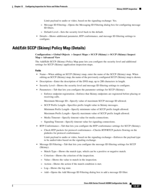 Page 373 
12-37
Cisco ASA Series Firewall ASDM Configuration Guide
 
Chapter 12      Configuring Inspection for Voice and Video Protocols
  Skinny (SCCP) Inspection
Limit payload to audio or video, based on the signaling exchange: Yes.
–Message ID Filtering—Opens the Messaging ID Filtering dialog box for configuring message 
ID filters.
–Default Level—Sets the security level back to the default.
Details—Shows additional parameter, RTP conformance, and message ID filtering settings to 
configure.
Add/Edit SCCP...