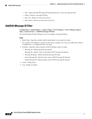 Page 374 
12-38
Cisco ASA Series Firewall ASDM Configuration Guide
 
Chapter 12      Configuring Inspection for Voice and Video Protocols
  Skinny (SCCP) Inspection
–Edit—Opens the Edit Message ID Filtering dialog box to edit a message ID filter.
–Delete—Deletes a message ID filter.
–Move Up—Moves an entry up in the list.
–Move Down—Moves an entry down in the list.
Add/Edit Message ID Filter
Configuration > Global Objects  > Inspect Maps > SCCP (Skinny) > SCCP (Skinny) Inspect 
Map > Advanced View > Add/Edit...