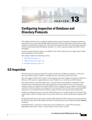 Page 375CH A P T E R
 
13-1
Cisco ASA Series Firewall ASDM Configuration Guide
 
13
Configuring Inspection of Database and 
Directory Protocols
This chapter describes how to configure application layer protocol inspection. Inspection engines are 
required for services that embed IP addressing information in the user data packet or that open secondary 
channels on dynamically assigned ports. These protocols require the ASA to do a deep packet inspection 
instead of passing the packet through the fast path. As a...