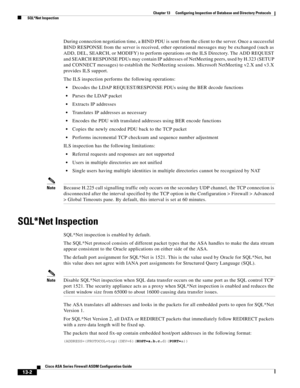 Page 376 
13-2
Cisco ASA Series Firewall ASDM Configuration Guide
 
Chapter 13      Configuring Inspection of Database and Directory Protocols
  SQL*Net Inspection
During connection negotiation time, a BIND PDU is sent from the client to the server. Once a successful 
BIND RESPONSE from the server is received, other operational messages may be exchanged (such as 
ADD, DEL, SEARCH, or MODIFY) to perform operations on the ILS Directory. The ADD REQUEST 
and SEARCH RESPONSE PDUs may contain IP addresses of...