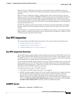 Page 377 
13-3
Cisco ASA Series Firewall ASDM Configuration Guide
 
Chapter 13      Configuring Inspection of Database and Directory Protocols
  Sun RPC Inspection
SQL*Net Version 2 TNSFrame types (Connect, Accept, Refuse, Resend, and Marker) will not be 
scanned for addresses to NAT nor will inspection open dynamic connections for any embedded ports in 
the packet. 
SQL*Net Version 2 TNSFrames, Redirect, and Data packets will be scanned for ports to open and 
addresses to NAT, if preceded by a REDIRECT TNSFrame...