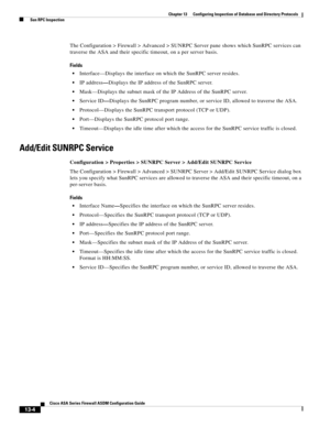 Page 378 
13-4
Cisco ASA Series Firewall ASDM Configuration Guide
 
Chapter 13      Configuring Inspection of Database and Directory Protocols
  Sun RPC Inspection
The Configuration > Firewall > Advanced > SUNRPC Server pane shows which SunRPC services can 
traverse the ASA and their specific timeout, on a per server basis. 
Fields
Interface—Displays the interface on which the SunRPC server resides. 
IP address—Displays the IP address of the SunRPC server. 
Mask—Displays the subnet mask of the IP Address of the...
