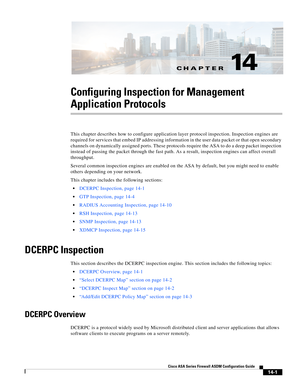 Page 379CH A P T E R
 
14-1
Cisco ASA Series Firewall ASDM Configuration Guide
 
14
Configuring Inspection for Management 
Application Protocols
This chapter describes how to configure application layer protocol inspection. Inspection engines are 
required for services that embed IP addressing information in the user data packet or that open secondary 
channels on dynamically assigned ports. These protocols require the ASA to do a deep packet inspection 
instead of passing the packet through the fast path. As a...