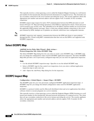 Page 380 
14-2
Cisco ASA Series Firewall ASDM Configuration Guide
 
Chapter 14      Configuring Inspection for Management Application Protocols
  DCERPC Inspection
This typically involves a client querying a server called the Endpoint Mapper listening on a well known 
port number for the dynamically allocated network information of a required service. The client then sets 
up a secondary connection to the server instance providing the service. The security appliance allows the 
appropriate port number and...