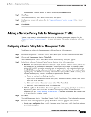 Page 39 
1-13
Cisco ASA Series Firewall ASDM Configuration Guide
 
Chapter 1      Configuring a Service Policy
  Adding a Service Policy Rule for Management Traffic
Add additional values as desired, or remove them using the Remove button.
Step 7Click Next.
The Add Service Policy Rule - Rule Actions dialog box appears.
Step 8Configure one or more rule actions. See the “Supported Features” section on page 1-1 for a list of 
features.
Step 9Click Finish.
Adding a Service Policy Rule for Management Traffic
You can...