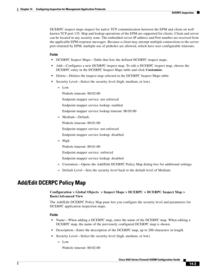 Page 381 
14-3
Cisco ASA Series Firewall ASDM Configuration Guide
 
Chapter 14      Configuring Inspection for Management Application Protocols
  DCERPC Inspection
DCERPC inspect maps inspect for native TCP communication between the EPM and client on well 
known TCP port 135. Map and lookup operations of the EPM are supported for clients. Client and server 
can be located in any security zone. The embedded server IP address and Port number are received from 
the applicable EPM response messages. Because a client...