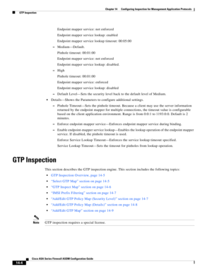 Page 382 
14-4
Cisco ASA Series Firewall ASDM Configuration Guide
 
Chapter 14      Configuring Inspection for Management Application Protocols
  GTP Inspection
Endpoint mapper service: not enforced
Endpoint mapper service lookup: enabled
Endpoint mapper service lookup timeout: 00:05:00
–Medium—Default.
Pinhole timeout: 00:01:00
Endpoint mapper service: not enforced
Endpoint mapper service lookup: disabled.
–High
Pinhole timeout: 00:01:00
Endpoint mapper service: enforced
Endpoint mapper service lookup:...