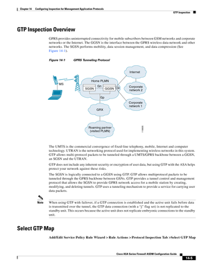 Page 383 
14-5
Cisco ASA Series Firewall ASDM Configuration Guide
 
Chapter 14      Configuring Inspection for Management Application Protocols
  GTP Inspection
GTP Inspection Overview
GPRS provides uninterrupted connectivity for mobile subscribers between GSM networks and corporate 
networks or the Internet. The GGSN is the interface between the GPRS wireless data network and other 
networks. The SGSN performs mobility, data session management, and data compression (See 
Figure 14-1). 
Figure 14-1 GPRS...