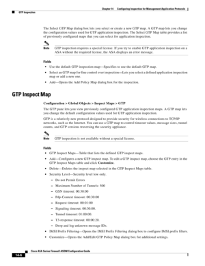 Page 384 
14-6
Cisco ASA Series Firewall ASDM Configuration Guide
 
Chapter 14      Configuring Inspection for Management Application Protocols
  GTP Inspection
The Select GTP Map dialog box lets you select or create a new GTP map. A GTP map lets you change 
the configuration values used for GTP application inspection. The Select GTP Map table provides a list 
of previously configured maps that you can select for application inspection.
NoteGTP inspection requires a special license. If you try to enable GTP...