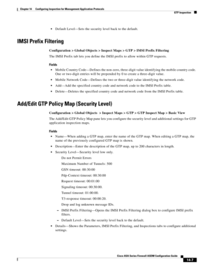 Page 385 
14-7
Cisco ASA Series Firewall ASDM Configuration Guide
 
Chapter 14      Configuring Inspection for Management Application Protocols
  GTP Inspection
Default Level—Sets the security level back to the default.
IMSI Prefix Filtering
Configuration > Global Objects > Inspect Maps > GTP > IMSI Prefix Filtering
The IMSI Prefix tab lets you define the IMSI prefix to allow within GTP requests.
Fields
Mobile Country Code—Defines the non-zero, three-digit value identifying the mobile country code. 
One or...