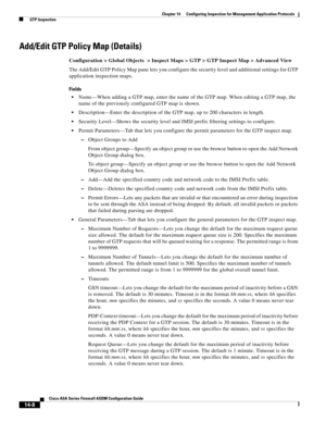 Page 386 
14-8
Cisco ASA Series Firewall ASDM Configuration Guide
 
Chapter 14      Configuring Inspection for Management Application Protocols
  GTP Inspection
Add/Edit GTP Policy Map (Details)
Configuration > Global Objects  > Inspect Maps > GTP > GTP Inspect Map > Advanced View
The Add/Edit GTP Policy Map pane lets you configure the security level and additional settings for GTP 
application inspection maps.
Fields
Name—When adding a GTP map, enter the name of the GTP map. When editing a GTP map, the 
name of...