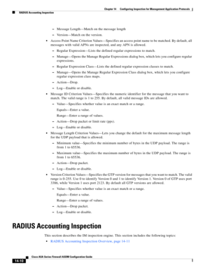 Page 388 
14-10
Cisco ASA Series Firewall ASDM Configuration Guide
 
Chapter 14      Configuring Inspection for Management Application Protocols
  RADIUS Accounting Inspection
–Message Length—Match on the message length
–Version—Match on the version.
Access Point Name Criterion Values—Specifies an access point name to be matched. By default, all 
messages with valid APNs are inspected, and any APN is allowed.
–Regular Expression—Lists the defined regular expressions to match.
–Manage—Opens the Manage Regular...