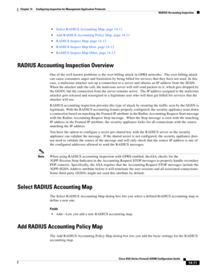 Page 389 
14-11
Cisco ASA Series Firewall ASDM Configuration Guide
 
Chapter 14      Configuring Inspection for Management Application Protocols
  RADIUS Accounting Inspection
Select RADIUS Accounting Map, page 14-11
Add RADIUS Accounting Policy Map, page 14-11
RADIUS Inspect Map, page 14-12
RADIUS Inspect Map Host, page 14-12
RADIUS Inspect Map Other, page 14-13
RADIUS Accounting Inspection Overview
One of the well known problems is the over-billing attack in GPRS networks.  The over-billing attack 
can cause...