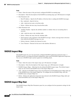 Page 390 
14-12
Cisco ASA Series Firewall ASDM Configuration Guide
 
Chapter 14      Configuring Inspection for Management Application Protocols
  RADIUS Accounting Inspection
Fields
Name—Enter the name of the previously configured RADIUS accounting map. 
Description—Enter the description of the RADIUS accounting map, up to 100 characters in length. 
Host Parameters tab:
–Host IP Address—Specify the IP address of the host that is sending the RADIUS messages.
–Key: (optional)—Specify the key.
–Add—Adds the host...