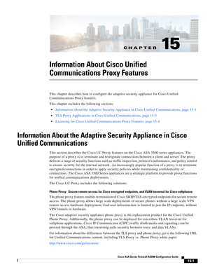 Page 397CH A P T E R
 
15-1
Cisco ASA Series Firewall ASDM Configuration Guide
 
15
Information About Cisco Unified 
Communications Proxy Features
This chapter describes how to configure the adaptive security appliance for Cisco Unified 
Communications Proxy features. 
This chapter includes the following sections:
Information About the Adaptive Security Appliance in Cisco Unified Communications, page 15-1
TLS Proxy Applications in Cisco Unified Communications, page 15-3
Licensing for Cisco Unified Communications...