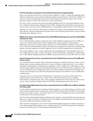 Page 398 
15-2
Cisco ASA Series Firewall ASDM Configuration Guide
 
Chapter 15      Information About Cisco Unified Communications Proxy Features
  Information About the Adaptive Security Appliance in Cisco Unified Communications
TLS Proxy: Decryption and inspection of Cisco Unified Communications encrypted signaling
End-to-end encryption often leaves network security appliances “blind” to media and signaling traffic, 
which can compromise access control and threat prevention security functions. This lack of...