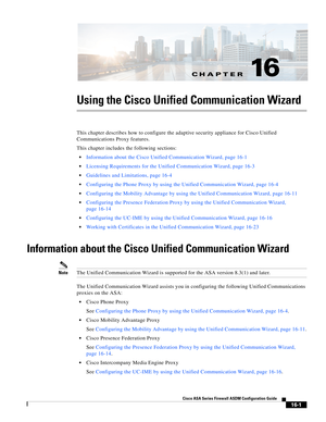 Page 403CH A P T E R
 
16-1
Cisco ASA Series Firewall ASDM Configuration Guide
 
16
Using the Cisco Unified Communication Wizard
This chapter describes how to configure the adaptive security appliance for Cisco Unified 
Communications Proxy features. 
This chapter includes the following sections:
Information about the Cisco Unified Communication Wizard, page 16-1
Licensing Requirements for the Unified Communication Wizard, page 16-3
Guidelines and Limitations, page 16-4
Configuring the Phone Proxy by using the...