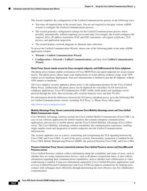 Page 404 
16-2
Cisco ASA Series Firewall ASDM Configuration Guide
 
Chapter 16      Using the Cisco Unified Communication Wizard
  Information about the Cisco Unified Communication Wizard
The wizard simplifies the configuration of the Unified Communications proxies in the following ways:
You enter all required data in the wizard steps. You are not required to navigate various ASDM 
screens to configure the Unified Communications proxies.
The wizard generates configuration settings for the Unified Communications...