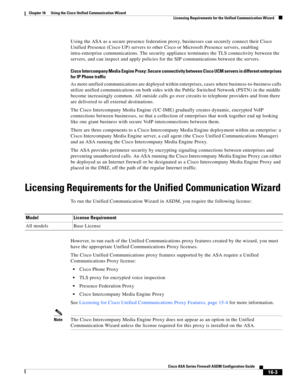 Page 405 
16-3
Cisco ASA Series Firewall ASDM Configuration Guide
 
Chapter 16      Using the Cisco Unified Communication Wizard
  Licensing Requirements for the Unified Communication Wizard
Using the ASA as a secure presence federation proxy, businesses can securely connect their Cisco 
Unified Presence (Cisco UP) servers to other Cisco or Microsoft Presence servers, enabling 
intra-enterprise communications. The security appliance terminates the TLS connectivity between the 
servers, and can inspect and apply...