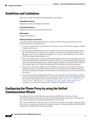 Page 406 
16-4
Cisco ASA Series Firewall ASDM Configuration Guide
 
Chapter 16      Using the Cisco Unified Communication Wizard
  Guidelines and Limitations
Guidelines and Limitations
This section includes the guidelines and limitations for this feature.
Context Mode Guidelines
Supported in single and multiple context mode.
Firewall Mode Guidelines
Supported in routed and transparent firewall mode.
IPv6 Guidelines
Supports IPv6 addresses.
Additional Guidelines and Limitations 
Using the Unified Communication...