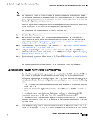 Page 407 
16-5
Cisco ASA Series Firewall ASDM Configuration Guide
 
Chapter 16      Using the Cisco Unified Communication Wizard
  Configuring the Phone Proxy by using the Unified Communication Wizard
NoteAny configuration created by the wizard should be maintained through the wizard to ensure proper 
synchronization. For example, if you create a phone proxy configuration through the UC wizard and then 
modify the configuration outside of the wizard, the rest of the wizard configuration is not updated, and 
the...