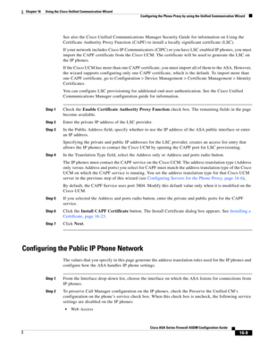 Page 411 
16-9
Cisco ASA Series Firewall ASDM Configuration Guide
 
Chapter 16      Using the Cisco Unified Communication Wizard
  Configuring the Phone Proxy by using the Unified Communication Wizard
See also the Cisco Unified Communications Manager Security Guide for information on Using the 
Certificate Authority Proxy Function (CAPF) to install a locally significant certificate (LSC).
If your network includes Cisco IP Communicators (CIPC) or you have LSC enabled IP phones, you must 
import the CAPF...