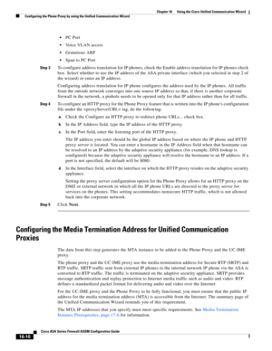 Page 412 
16-10
Cisco ASA Series Firewall ASDM Configuration Guide
 
Chapter 16      Using the Cisco Unified Communication Wizard
  Configuring the Phone Proxy by using the Unified Communication Wizard
PC Port
Voice VLAN access
Gratuitous ARP
Span to PC Port
Step 3To configure address translation for IP phones, check the Enable address translation for IP phones check 
box. Select whether to use the IP address of the ASA private interface (which you selected in step 2 of 
the wizard) or enter an IP address....