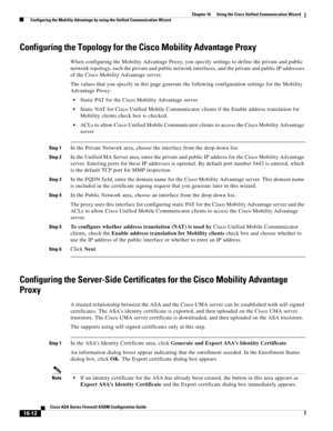 Page 414 
16-12
Cisco ASA Series Firewall ASDM Configuration Guide
 
Chapter 16      Using the Cisco Unified Communication Wizard
  Configuring the Mobility Advantage by using the Unified Communication Wizard
Configuring the Topology for the Cisco Mobility Advantage Proxy
When configuring the Mobility Advantage Proxy, you specify settings to define the private and public 
network topology, such the private and public network interfaces, and the private and public IP addresses 
of the Cisco Mobility Advantage...