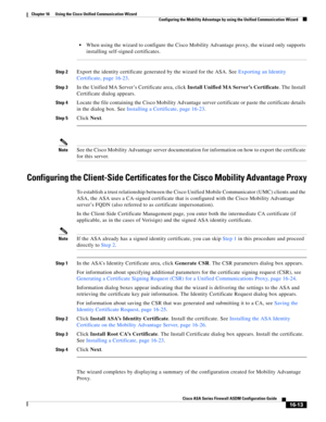Page 415 
16-13
Cisco ASA Series Firewall ASDM Configuration Guide
 
Chapter 16      Using the Cisco Unified Communication Wizard
  Configuring the Mobility Advantage by using the Unified Communication Wizard
When using the wizard to configure the Cisco Mobility Advantage proxy, the wizard only supports 
installing self-signed certificates.
Step 2Export the identity certificate generated by the wizard for the ASA. See Exporting an Identity 
Certificate, page 16-23. 
Step 3In the Unified MA Server’s Certificate...