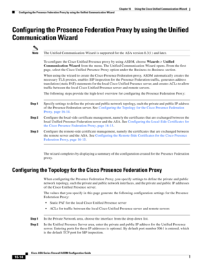 Page 416 
16-14
Cisco ASA Series Firewall ASDM Configuration Guide
 
Chapter 16      Using the Cisco Unified Communication Wizard
  Configuring the Presence Federation Proxy by using the Unified Communication Wizard
Configuring the Presence Federation Proxy by using the Unified 
Communication Wizard 
NoteThe Unified Communication Wizard is supported for the ASA version 8.3(1) and later.
To configure the Cisco Unified Presence proxy by using ASDM, choose Wizards > Unified 
Communication Wizard from the menu. The...